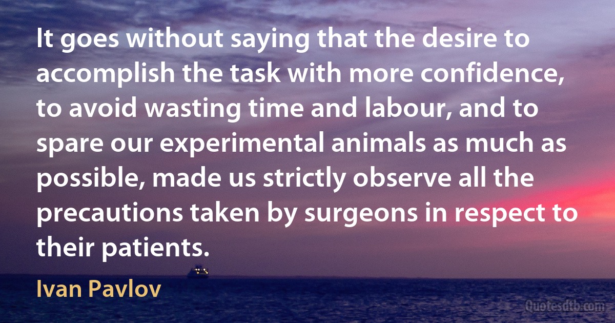 It goes without saying that the desire to accomplish the task with more confidence, to avoid wasting time and labour, and to spare our experimental animals as much as possible, made us strictly observe all the precautions taken by surgeons in respect to their patients. (Ivan Pavlov)