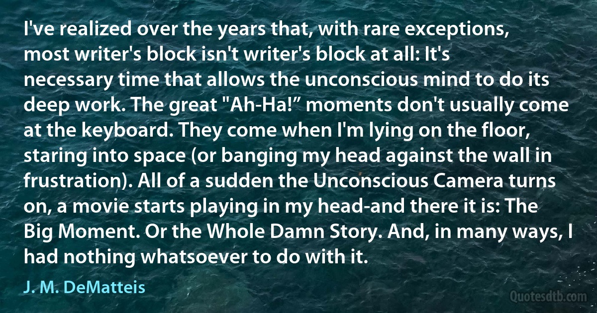 I've realized over the years that, with rare exceptions, most writer's block isn't writer's block at all: It's necessary time that allows the unconscious mind to do its deep work. The great "Ah-Ha!” moments don't usually come at the keyboard. They come when I'm lying on the floor, staring into space (or banging my head against the wall in frustration). All of a sudden the Unconscious Camera turns on, a movie starts playing in my head-and there it is: The Big Moment. Or the Whole Damn Story. And, in many ways, I had nothing whatsoever to do with it. (J. M. DeMatteis)