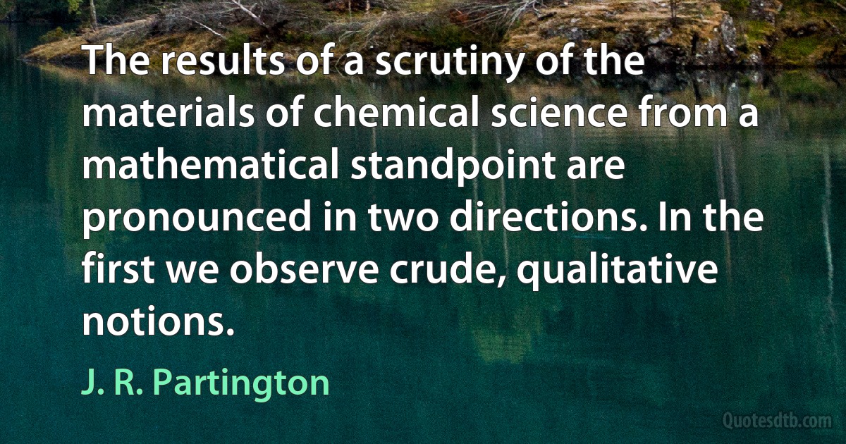 The results of a scrutiny of the materials of chemical science from a mathematical standpoint are pronounced in two directions. In the first we observe crude, qualitative notions. (J. R. Partington)