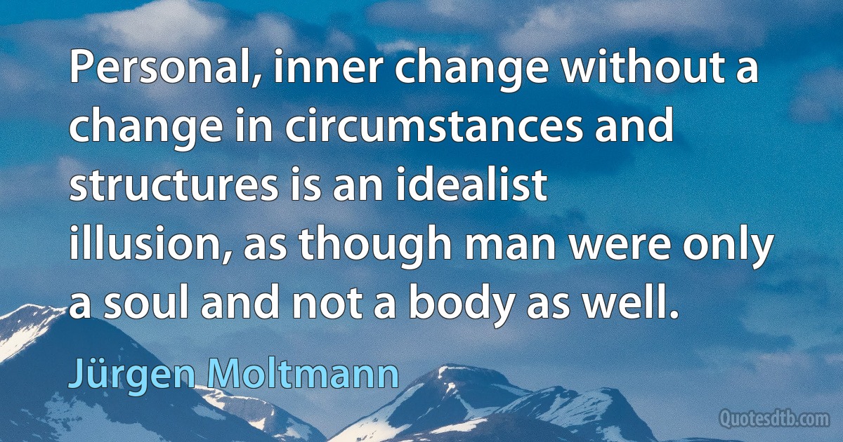 Personal, inner change without a change in circumstances and structures is an idealist illusion, as though man were only a soul and not a body as well. (Jürgen Moltmann)