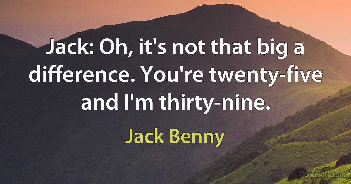 Jack: Oh, it's not that big a difference. You're twenty-five and I'm thirty-nine. (Jack Benny)