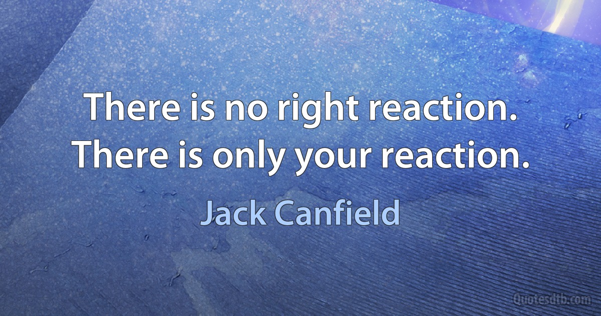 There is no right reaction. There is only your reaction. (Jack Canfield)