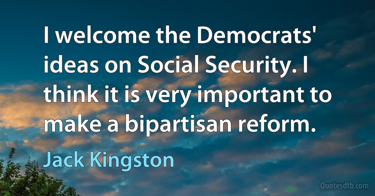 I welcome the Democrats' ideas on Social Security. I think it is very important to make a bipartisan reform. (Jack Kingston)