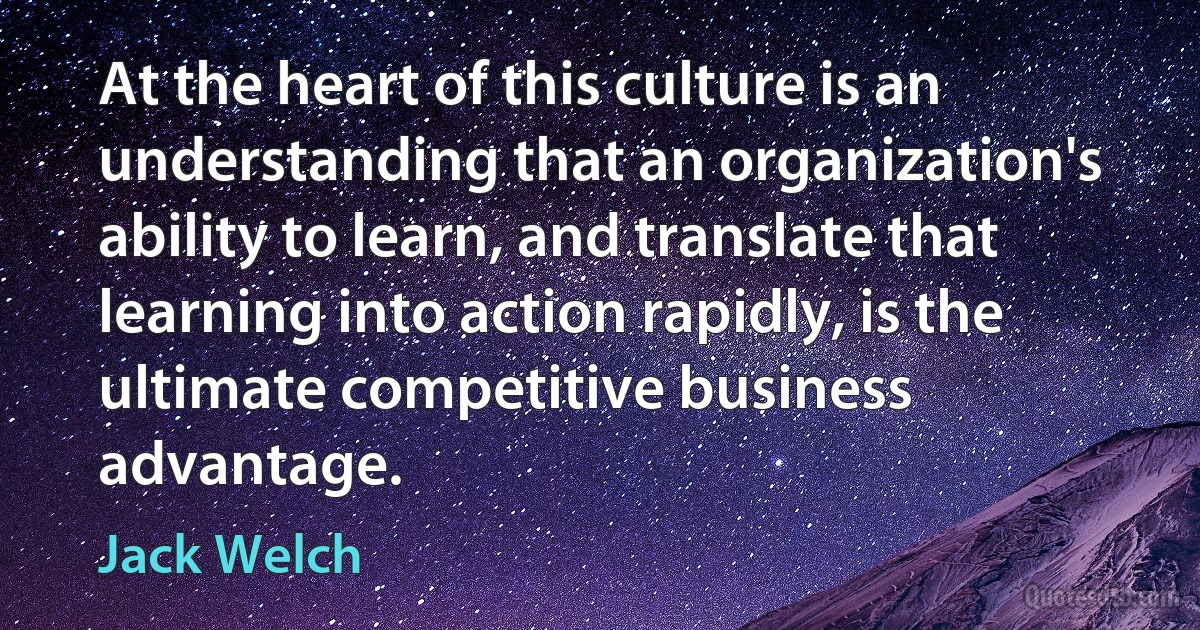 At the heart of this culture is an understanding that an organization's ability to learn, and translate that learning into action rapidly, is the ultimate competitive business advantage. (Jack Welch)