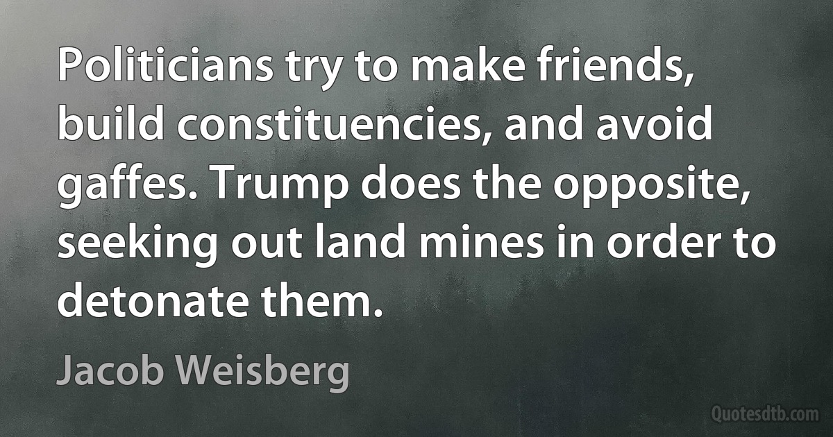 Politicians try to make friends, build constituencies, and avoid gaffes. Trump does the opposite, seeking out land mines in order to detonate them. (Jacob Weisberg)