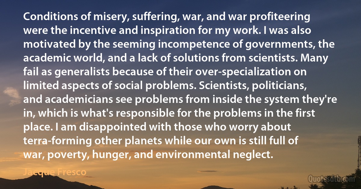 Conditions of misery, suffering, war, and war profiteering were the incentive and inspiration for my work. I was also motivated by the seeming incompetence of governments, the academic world, and a lack of solutions from scientists. Many fail as generalists because of their over-specialization on limited aspects of social problems. Scientists, politicians, and academicians see problems from inside the system they're in, which is what's responsible for the problems in the first place. I am disappointed with those who worry about terra-forming other planets while our own is still full of war, poverty, hunger, and environmental neglect. (Jacque Fresco)