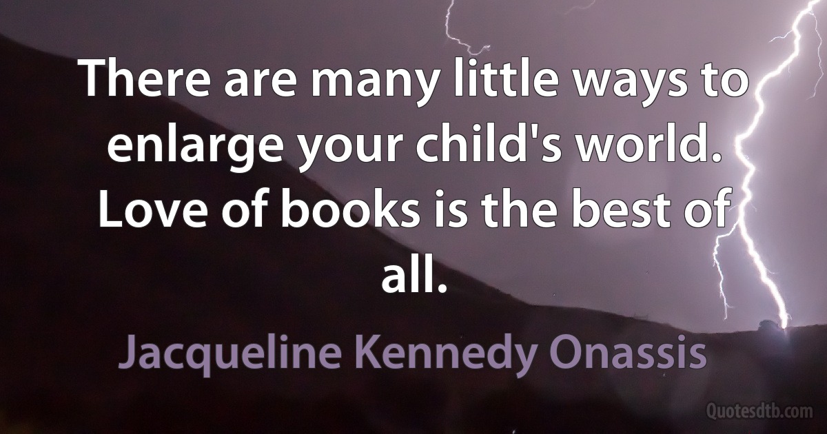 There are many little ways to enlarge your child's world. Love of books is the best of all. (Jacqueline Kennedy Onassis)