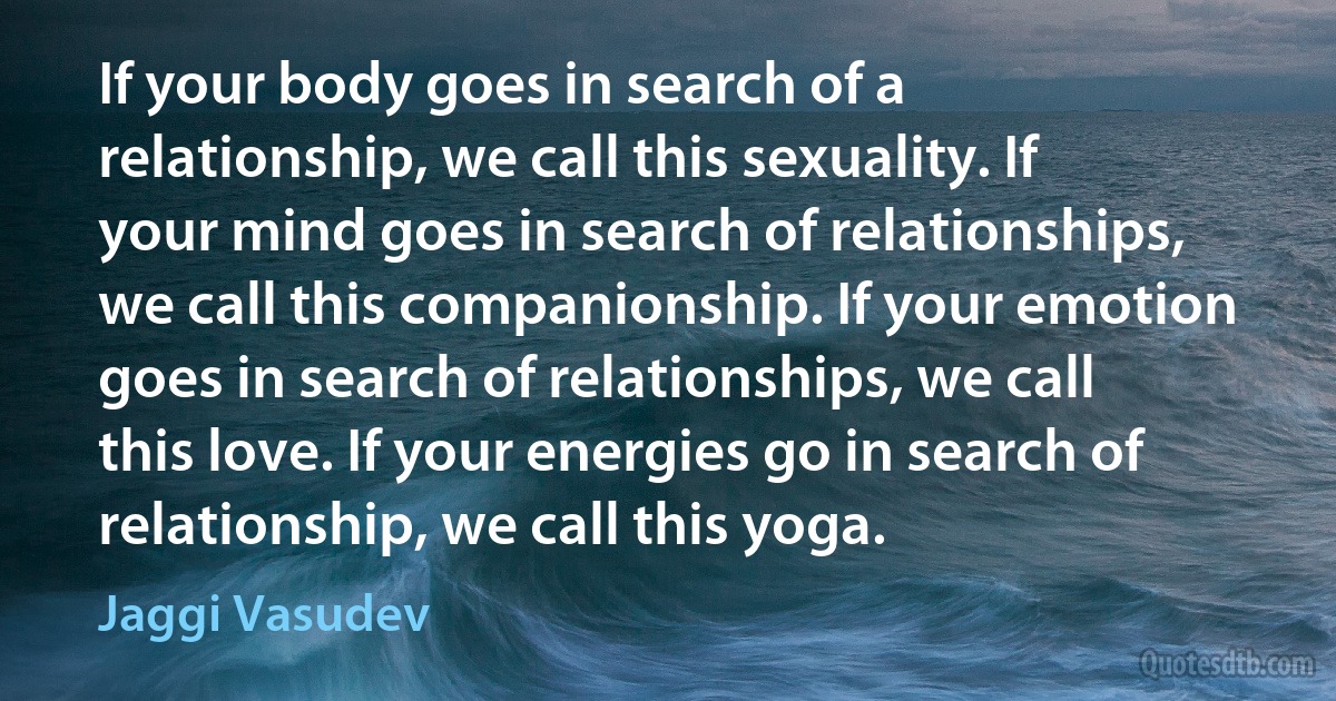 If your body goes in search of a relationship, we call this sexuality. If your mind goes in search of relationships, we call this companionship. If your emotion goes in search of relationships, we call this love. If your energies go in search of relationship, we call this yoga. (Jaggi Vasudev)