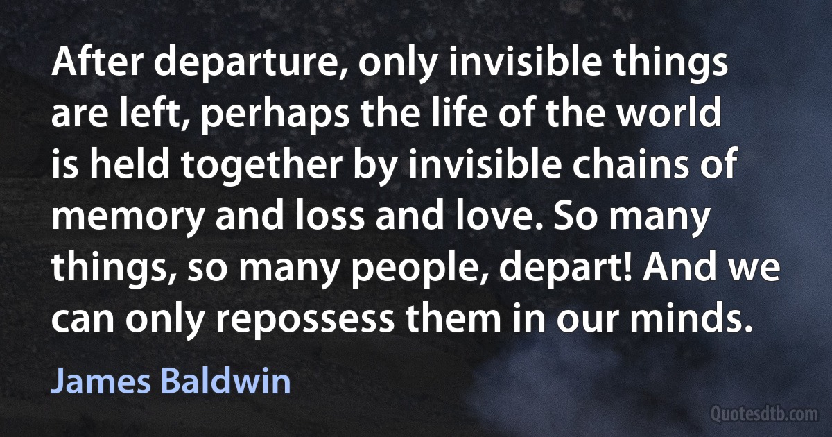 After departure, only invisible things are left, perhaps the life of the world is held together by invisible chains of memory and loss and love. So many things, so many people, depart! And we can only repossess them in our minds. (James Baldwin)