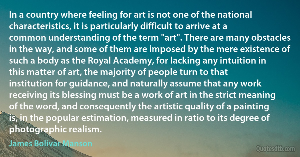 In a country where feeling for art is not one of the national characteristics, it is particularly difficult to arrive at a common understanding of the term "art". There are many obstacles in the way, and some of them are imposed by the mere existence of such a body as the Royal Academy, for lacking any intuition in this matter of art, the majority of people turn to that institution for guidance, and naturally assume that any work receiving its blessing must be a work of art in the strict meaning of the word, and consequently the artistic quality of a painting is, in the popular estimation, measured in ratio to its degree of photographic realism. (James Bolivar Manson)