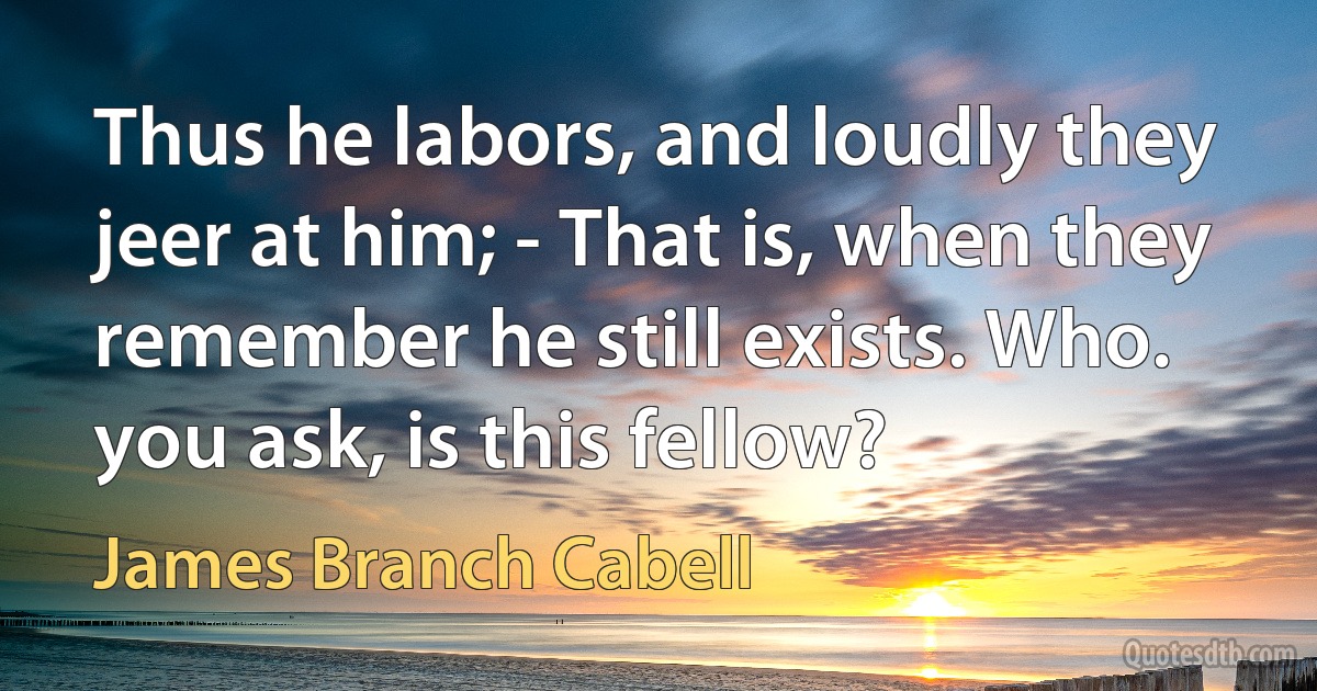 Thus he labors, and loudly they jeer at him; - That is, when they remember he still exists. Who. you ask, is this fellow? (James Branch Cabell)