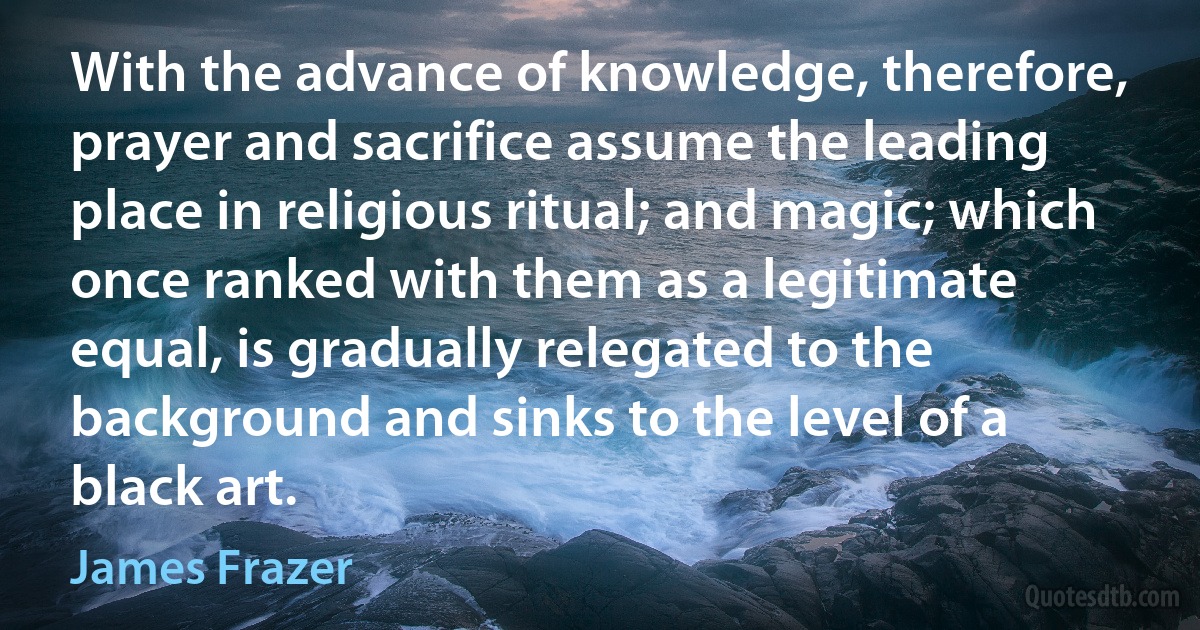 With the advance of knowledge, therefore, prayer and sacrifice assume the leading place in religious ritual; and magic; which once ranked with them as a legitimate equal, is gradually relegated to the background and sinks to the level of a black art. (James Frazer)