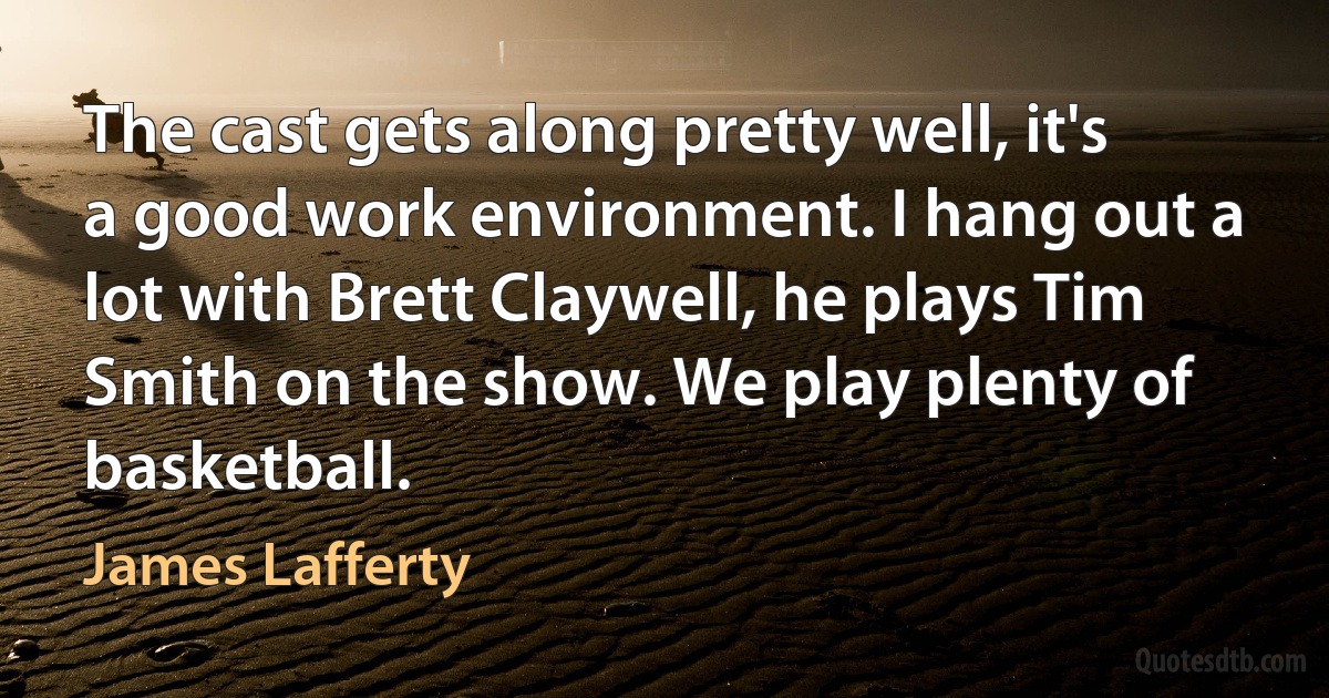 The cast gets along pretty well, it's a good work environment. I hang out a lot with Brett Claywell, he plays Tim Smith on the show. We play plenty of basketball. (James Lafferty)