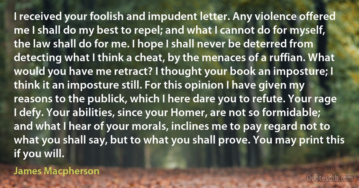 I received your foolish and impudent letter. Any violence offered me I shall do my best to repel; and what I cannot do for myself, the law shall do for me. I hope I shall never be deterred from detecting what I think a cheat, by the menaces of a ruffian. What would you have me retract? I thought your book an imposture; I think it an imposture still. For this opinion I have given my reasons to the publick, which I here dare you to refute. Your rage I defy. Your abilities, since your Homer, are not so formidable; and what I hear of your morals, inclines me to pay regard not to what you shall say, but to what you shall prove. You may print this if you will. (James Macpherson)