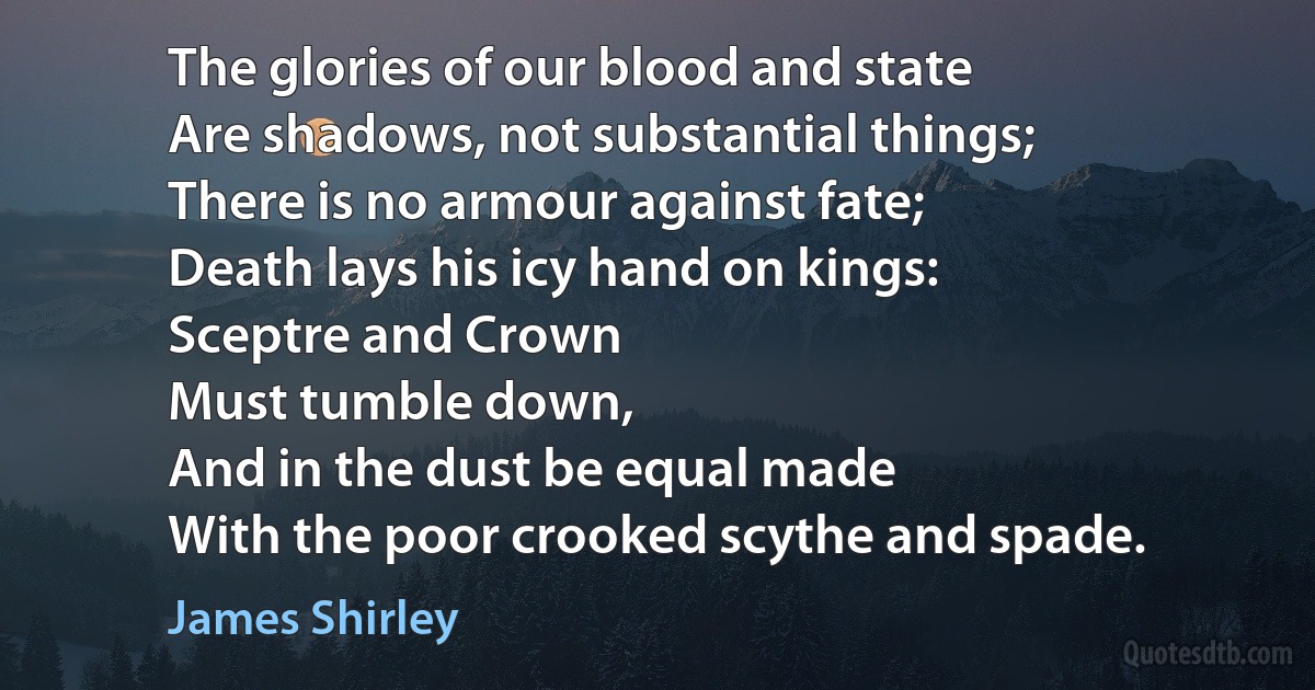 The glories of our blood and state
Are shadows, not substantial things;
There is no armour against fate;
Death lays his icy hand on kings:
Sceptre and Crown
Must tumble down,
And in the dust be equal made
With the poor crooked scythe and spade. (James Shirley)