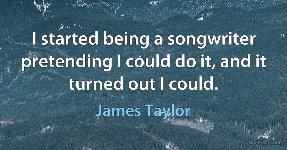 I started being a songwriter pretending I could do it, and it turned out I could. (James Taylor)