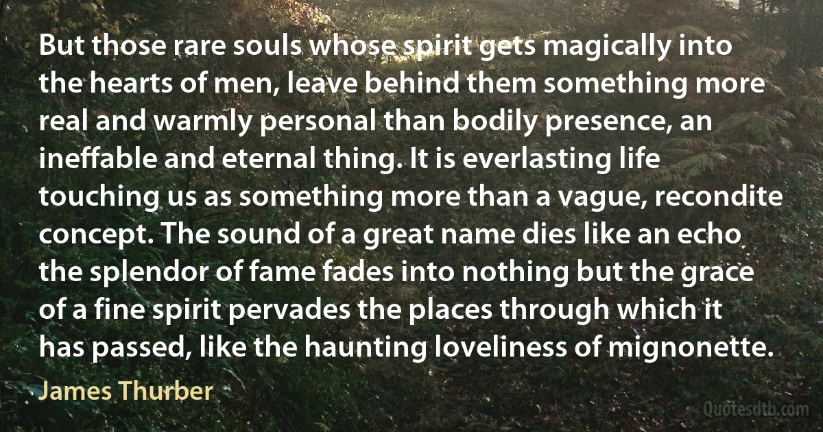 But those rare souls whose spirit gets magically into the hearts of men, leave behind them something more real and warmly personal than bodily presence, an ineffable and eternal thing. It is everlasting life touching us as something more than a vague, recondite concept. The sound of a great name dies like an echo the splendor of fame fades into nothing but the grace of a fine spirit pervades the places through which it has passed, like the haunting loveliness of mignonette. (James Thurber)