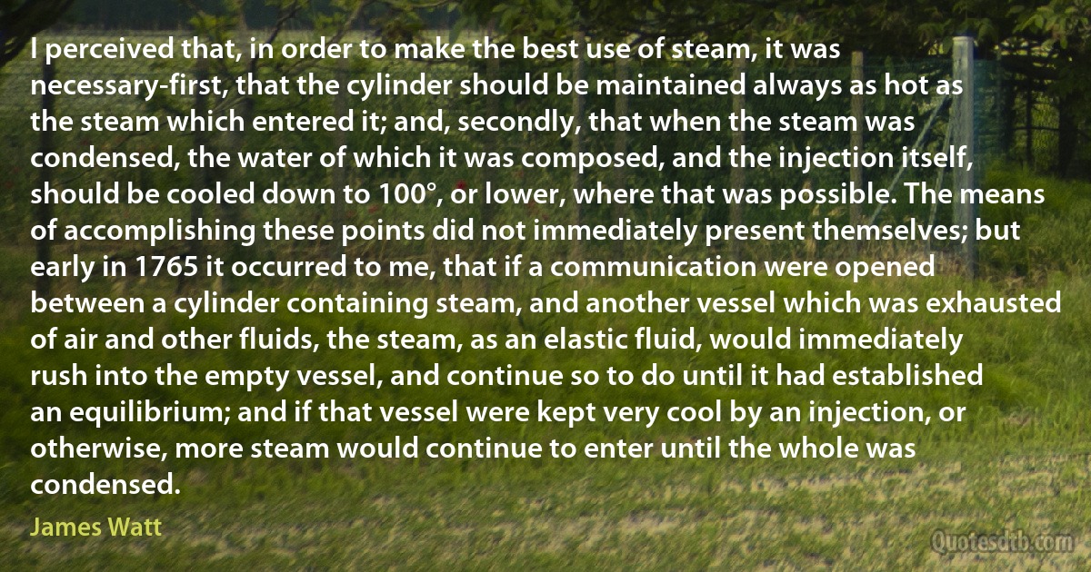 I perceived that, in order to make the best use of steam, it was necessary-first, that the cylinder should be maintained always as hot as the steam which entered it; and, secondly, that when the steam was condensed, the water of which it was composed, and the injection itself, should be cooled down to 100°, or lower, where that was possible. The means of accomplishing these points did not immediately present themselves; but early in 1765 it occurred to me, that if a communication were opened between a cylinder containing steam, and another vessel which was exhausted of air and other fluids, the steam, as an elastic fluid, would immediately rush into the empty vessel, and continue so to do until it had established an equilibrium; and if that vessel were kept very cool by an injection, or otherwise, more steam would continue to enter until the whole was condensed. (James Watt)