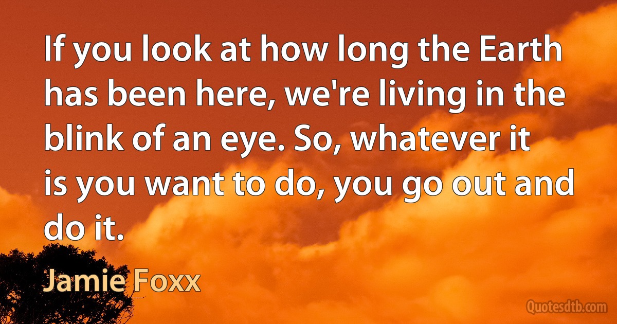 If you look at how long the Earth has been here, we're living in the blink of an eye. So, whatever it is you want to do, you go out and do it. (Jamie Foxx)