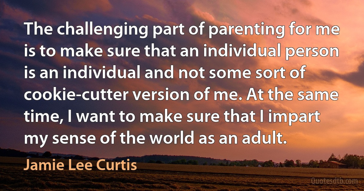 The challenging part of parenting for me is to make sure that an individual person is an individual and not some sort of cookie-cutter version of me. At the same time, I want to make sure that I impart my sense of the world as an adult. (Jamie Lee Curtis)