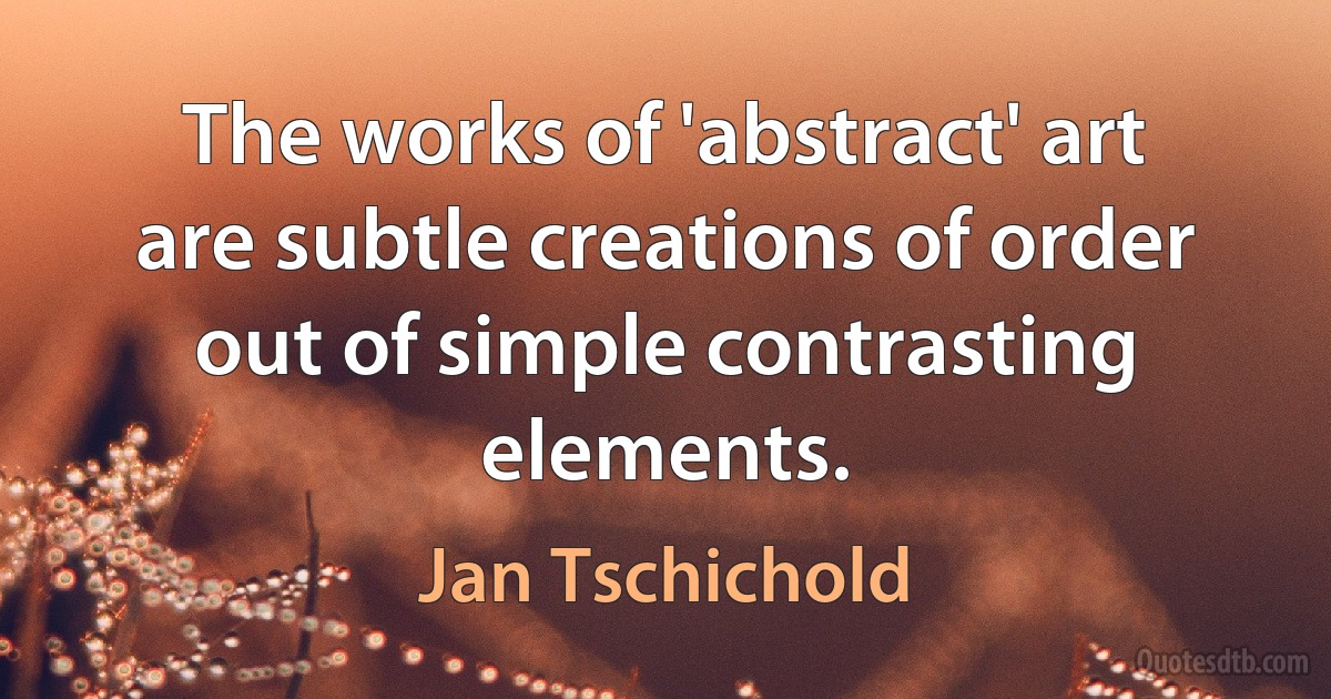 The works of 'abstract' art are subtle creations of order out of simple contrasting elements. (Jan Tschichold)