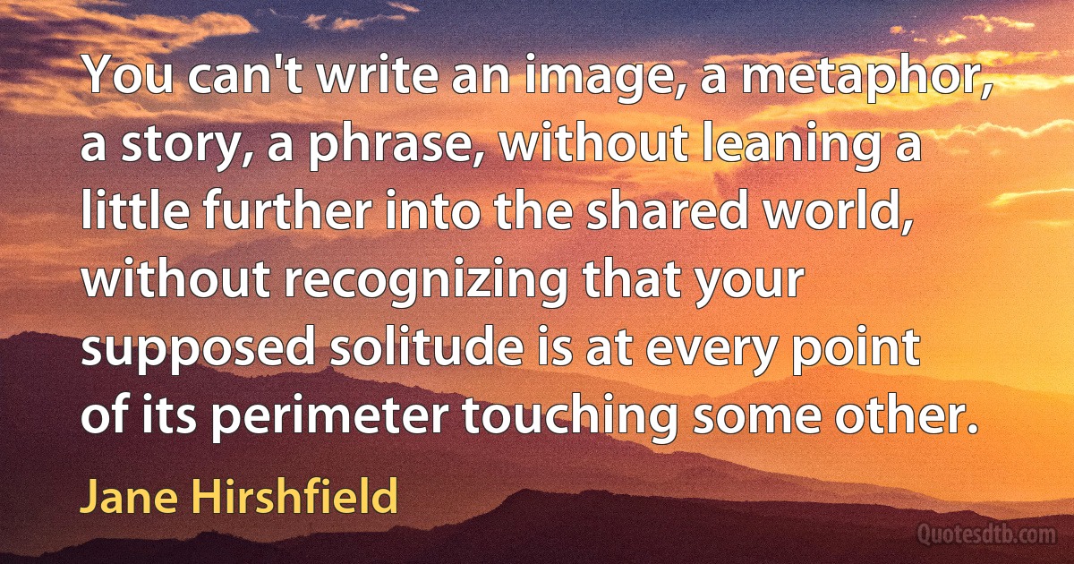 You can't write an image, a metaphor, a story, a phrase, without leaning a little further into the shared world, without recognizing that your supposed solitude is at every point of its perimeter touching some other. (Jane Hirshfield)