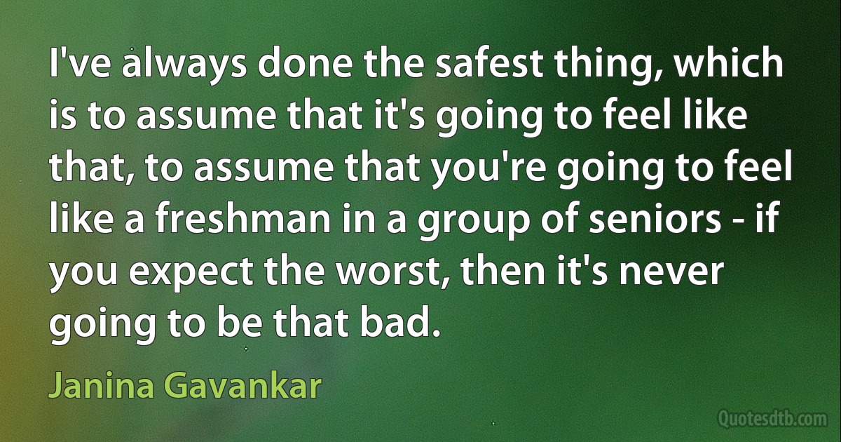 I've always done the safest thing, which is to assume that it's going to feel like that, to assume that you're going to feel like a freshman in a group of seniors - if you expect the worst, then it's never going to be that bad. (Janina Gavankar)