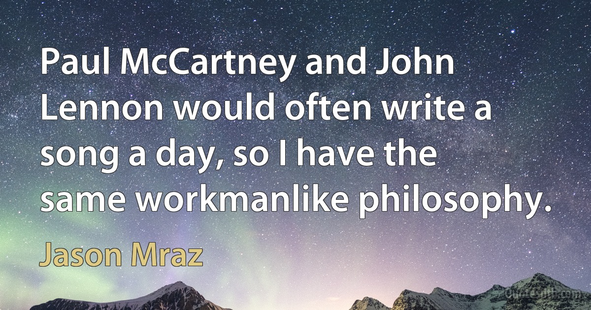 Paul McCartney and John Lennon would often write a song a day, so I have the same workmanlike philosophy. (Jason Mraz)