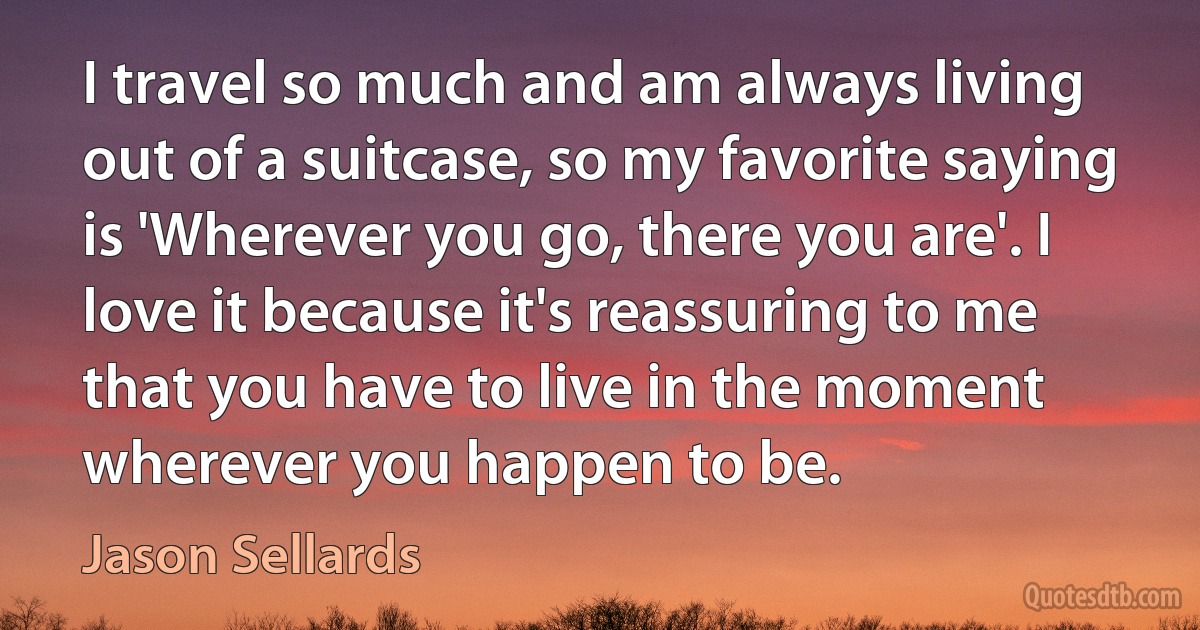 I travel so much and am always living out of a suitcase, so my favorite saying is 'Wherever you go, there you are'. I love it because it's reassuring to me that you have to live in the moment wherever you happen to be. (Jason Sellards)