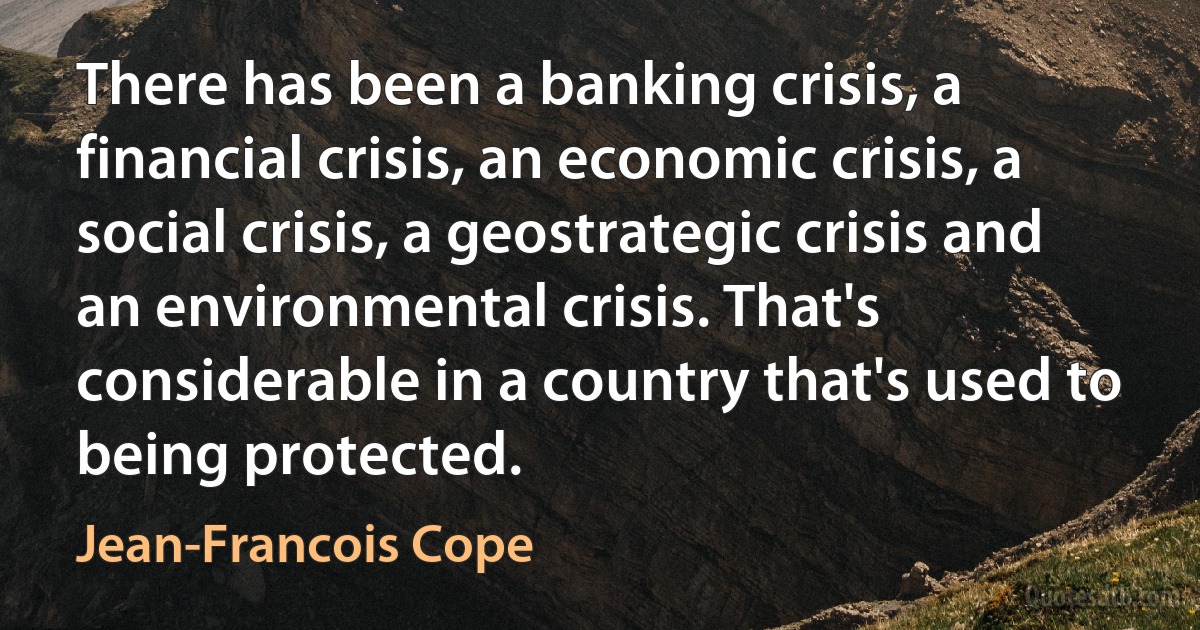 There has been a banking crisis, a financial crisis, an economic crisis, a social crisis, a geostrategic crisis and an environmental crisis. That's considerable in a country that's used to being protected. (Jean-Francois Cope)