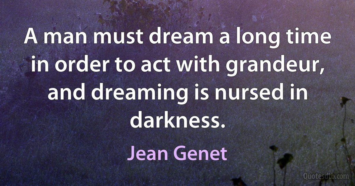 A man must dream a long time in order to act with grandeur, and dreaming is nursed in darkness. (Jean Genet)