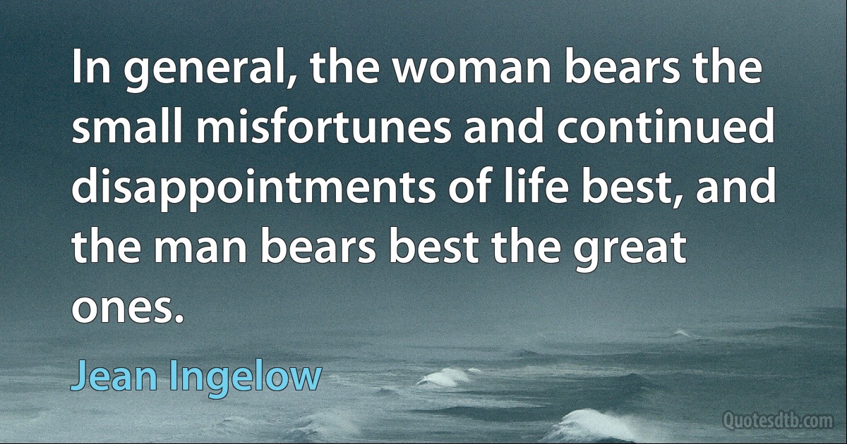 In general, the woman bears the small misfortunes and continued disappointments of life best, and the man bears best the great ones. (Jean Ingelow)