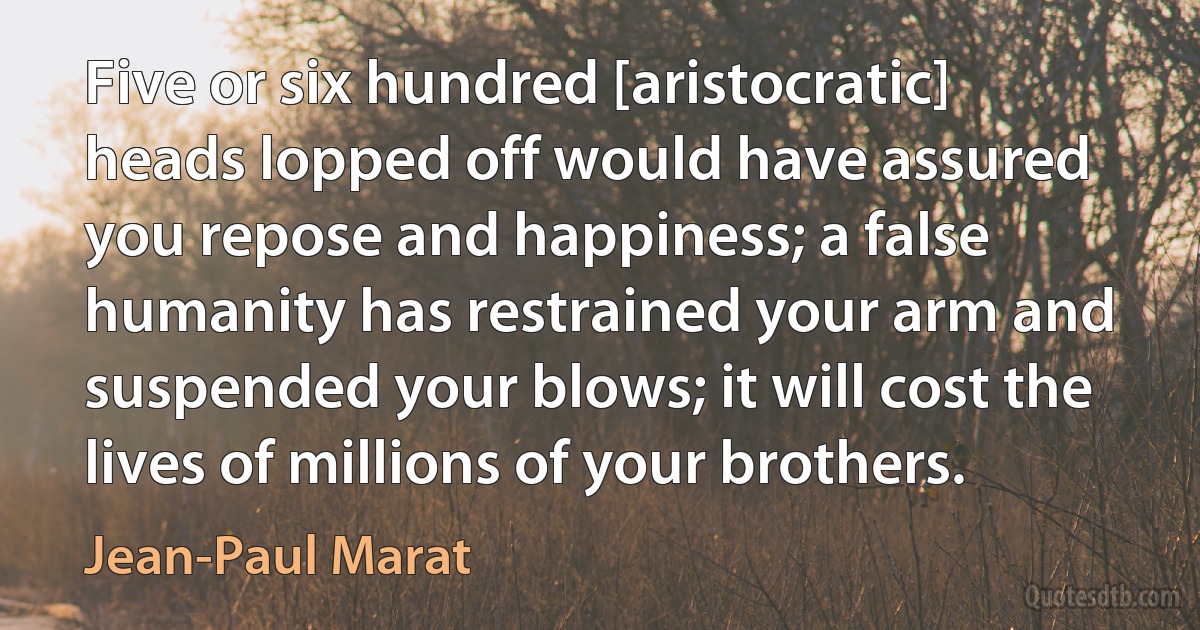 Five or six hundred [aristocratic] heads lopped off would have assured you repose and happiness; a false humanity has restrained your arm and suspended your blows; it will cost the lives of millions of your brothers. (Jean-Paul Marat)