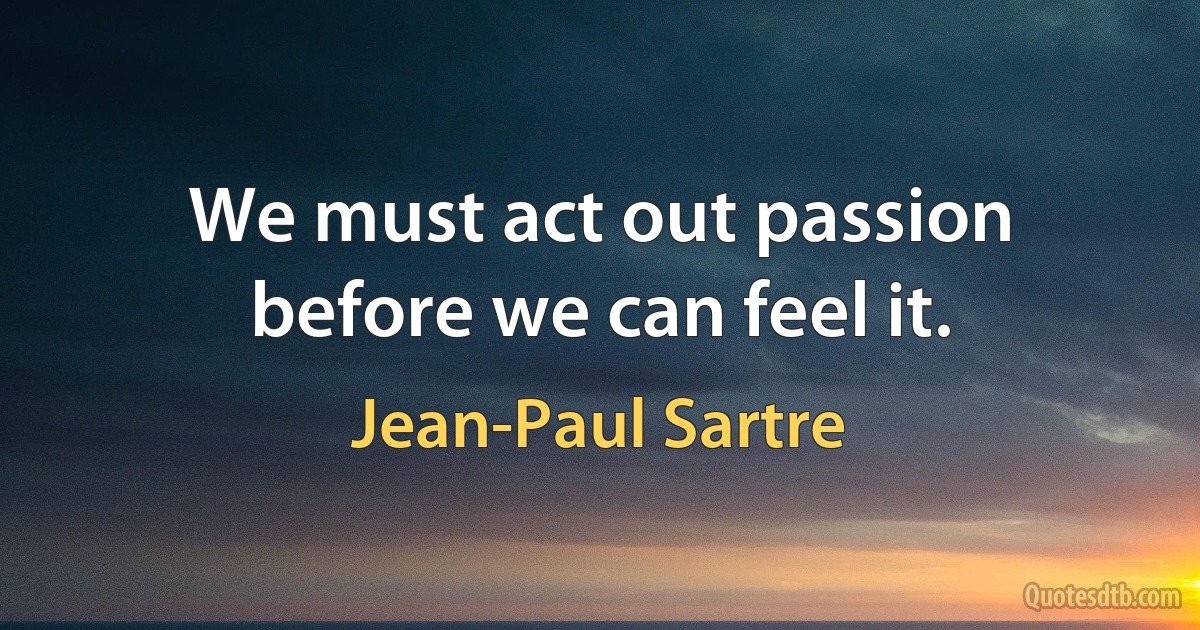 We must act out passion before we can feel it. (Jean-Paul Sartre)