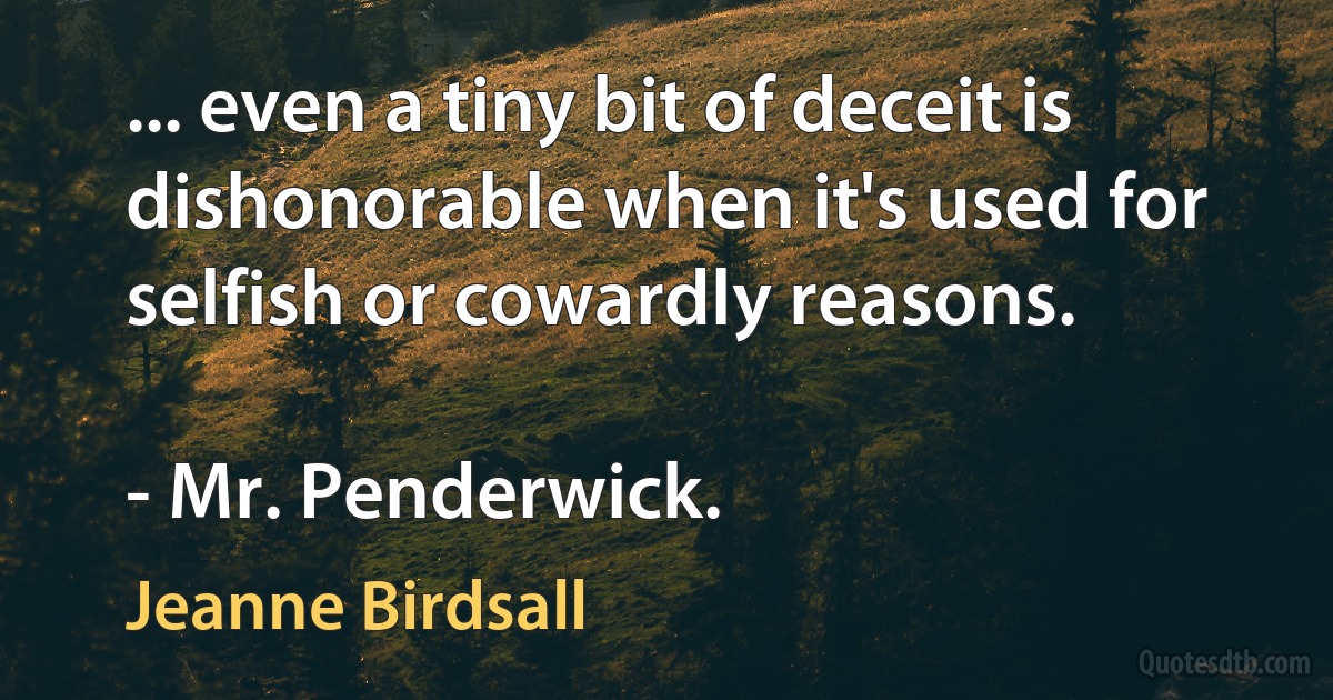 ... even a tiny bit of deceit is dishonorable when it's used for selfish or cowardly reasons.

- Mr. Penderwick. (Jeanne Birdsall)