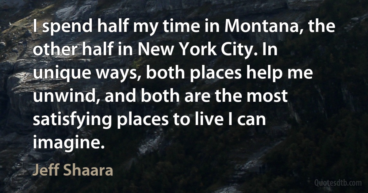 I spend half my time in Montana, the other half in New York City. In unique ways, both places help me unwind, and both are the most satisfying places to live I can imagine. (Jeff Shaara)