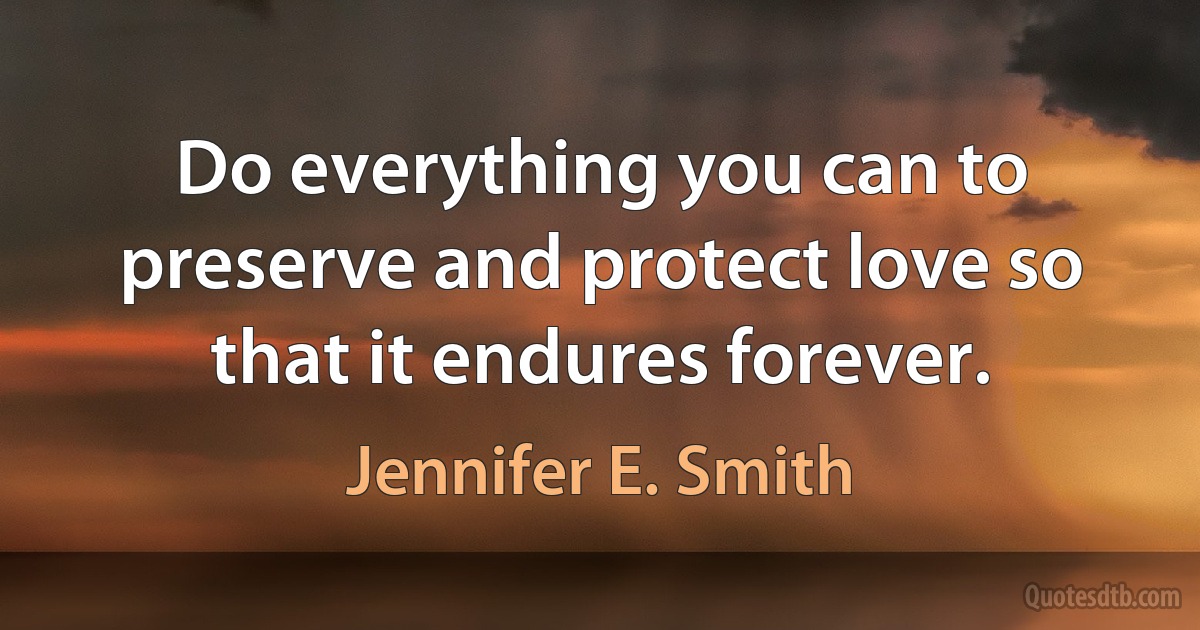 Do everything you can to preserve and protect love so that it endures forever. (Jennifer E. Smith)