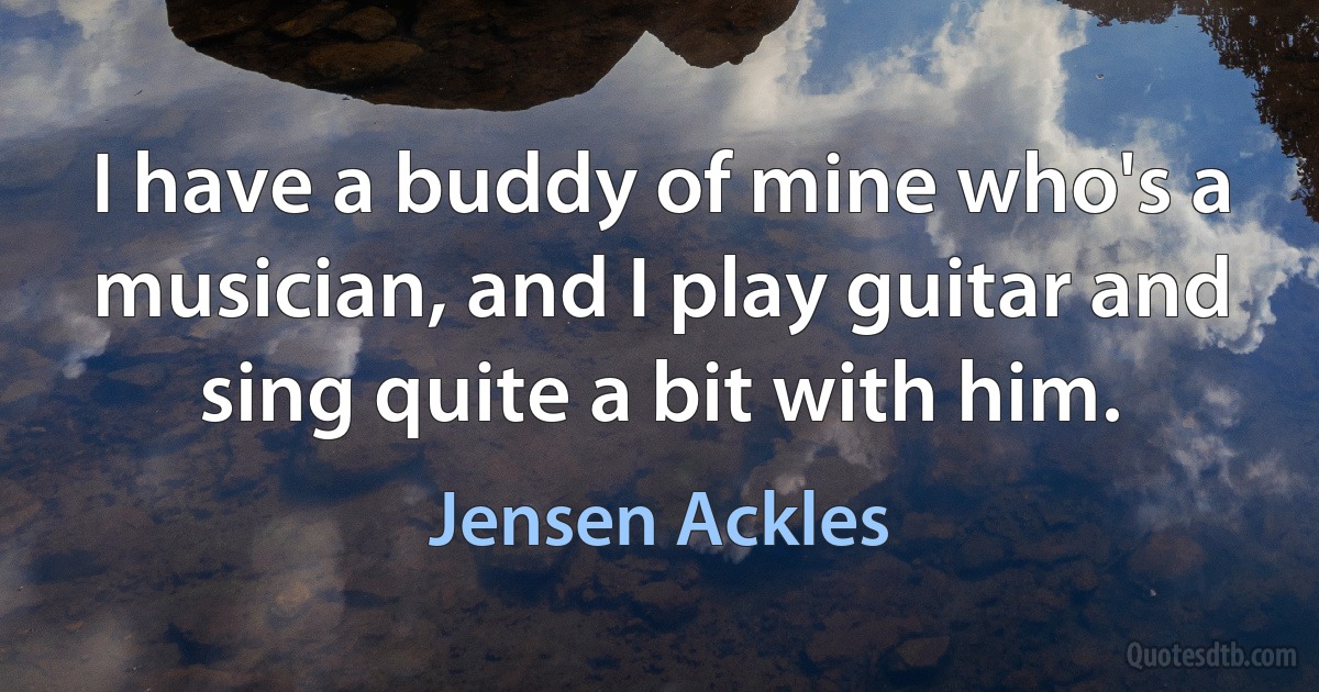 I have a buddy of mine who's a musician, and I play guitar and sing quite a bit with him. (Jensen Ackles)