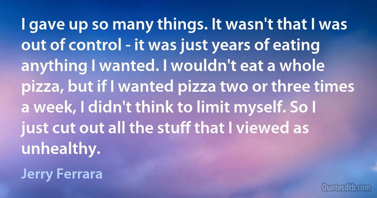 I gave up so many things. It wasn't that I was out of control - it was just years of eating anything I wanted. I wouldn't eat a whole pizza, but if I wanted pizza two or three times a week, I didn't think to limit myself. So I just cut out all the stuff that I viewed as unhealthy. (Jerry Ferrara)