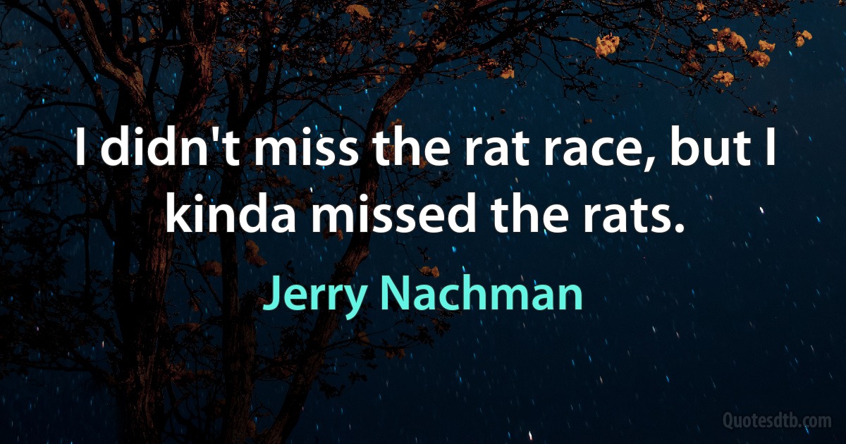 I didn't miss the rat race, but I kinda missed the rats. (Jerry Nachman)