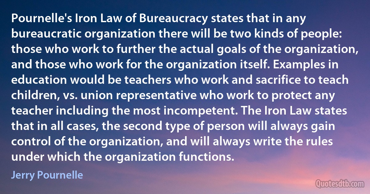 Pournelle's Iron Law of Bureaucracy states that in any bureaucratic organization there will be two kinds of people: those who work to further the actual goals of the organization, and those who work for the organization itself. Examples in education would be teachers who work and sacrifice to teach children, vs. union representative who work to protect any teacher including the most incompetent. The Iron Law states that in all cases, the second type of person will always gain control of the organization, and will always write the rules under which the organization functions. (Jerry Pournelle)