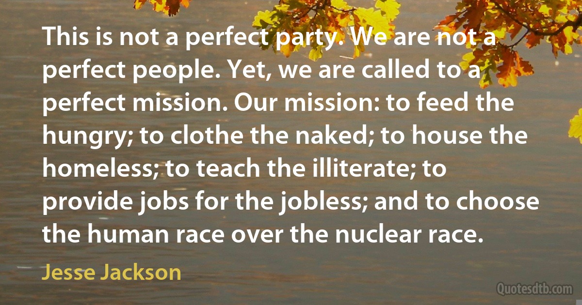 This is not a perfect party. We are not a perfect people. Yet, we are called to a perfect mission. Our mission: to feed the hungry; to clothe the naked; to house the homeless; to teach the illiterate; to provide jobs for the jobless; and to choose the human race over the nuclear race. (Jesse Jackson)