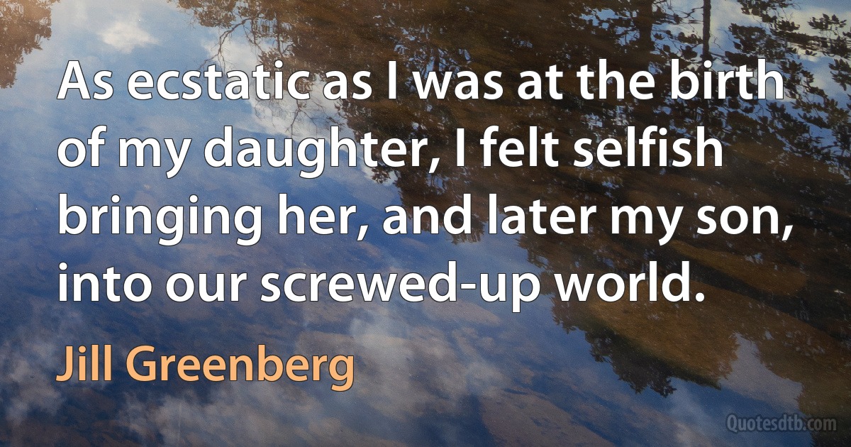 As ecstatic as I was at the birth of my daughter, I felt selfish bringing her, and later my son, into our screwed-up world. (Jill Greenberg)