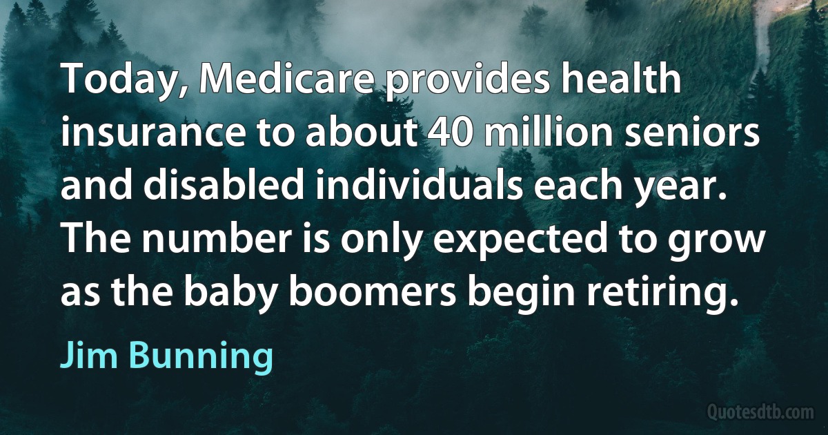 Today, Medicare provides health insurance to about 40 million seniors and disabled individuals each year. The number is only expected to grow as the baby boomers begin retiring. (Jim Bunning)