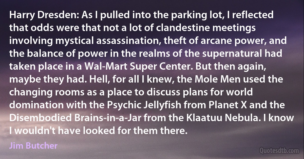 Harry Dresden: As I pulled into the parking lot, I reflected that odds were that not a lot of clandestine meetings involving mystical assassination, theft of arcane power, and the balance of power in the realms of the supernatural had taken place in a Wal-Mart Super Center. But then again, maybe they had. Hell, for all I knew, the Mole Men used the changing rooms as a place to discuss plans for world domination with the Psychic Jellyfish from Planet X and the Disembodied Brains-in-a-Jar from the Klaatuu Nebula. I know I wouldn't have looked for them there. (Jim Butcher)