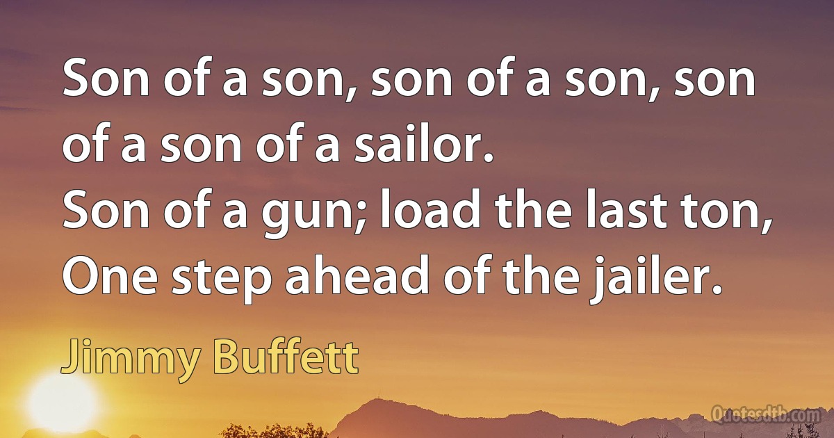 Son of a son, son of a son, son of a son of a sailor.
Son of a gun; load the last ton,
One step ahead of the jailer. (Jimmy Buffett)