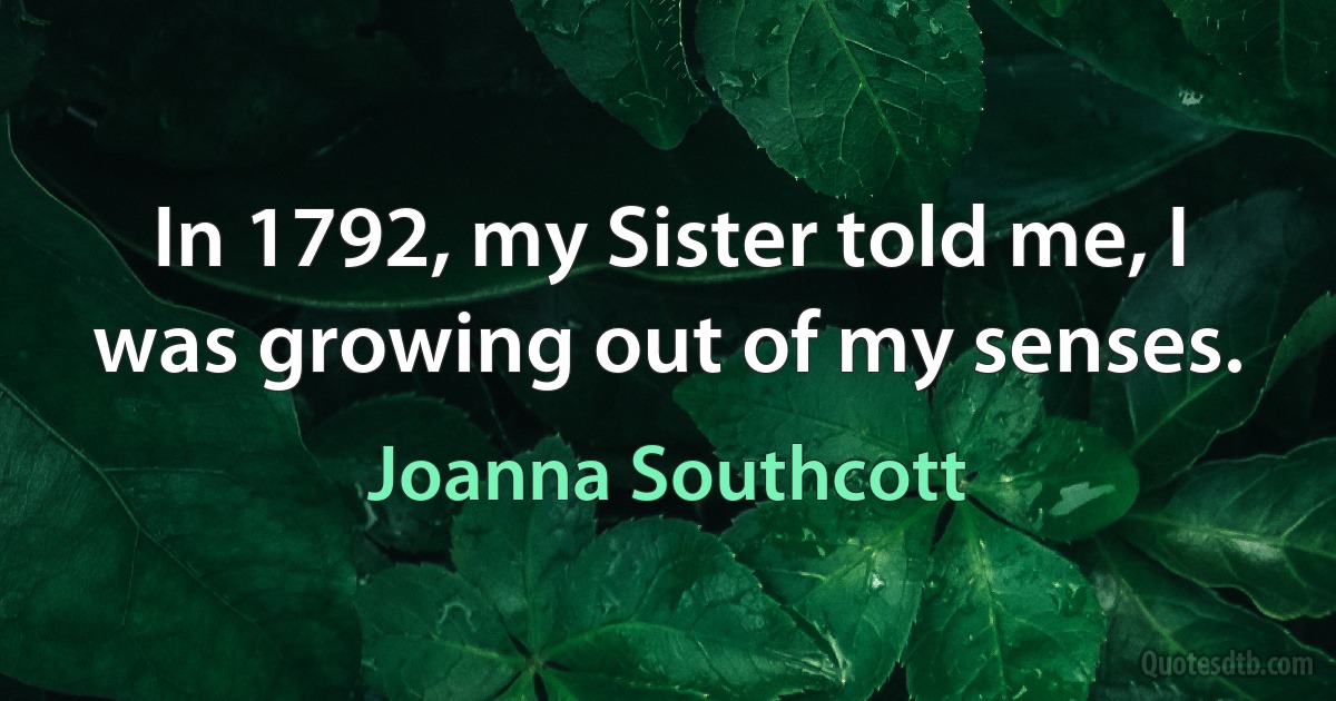 In 1792, my Sister told me, I was growing out of my senses. (Joanna Southcott)