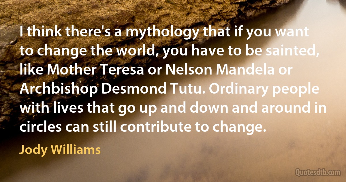 I think there's a mythology that if you want to change the world, you have to be sainted, like Mother Teresa or Nelson Mandela or Archbishop Desmond Tutu. Ordinary people with lives that go up and down and around in circles can still contribute to change. (Jody Williams)