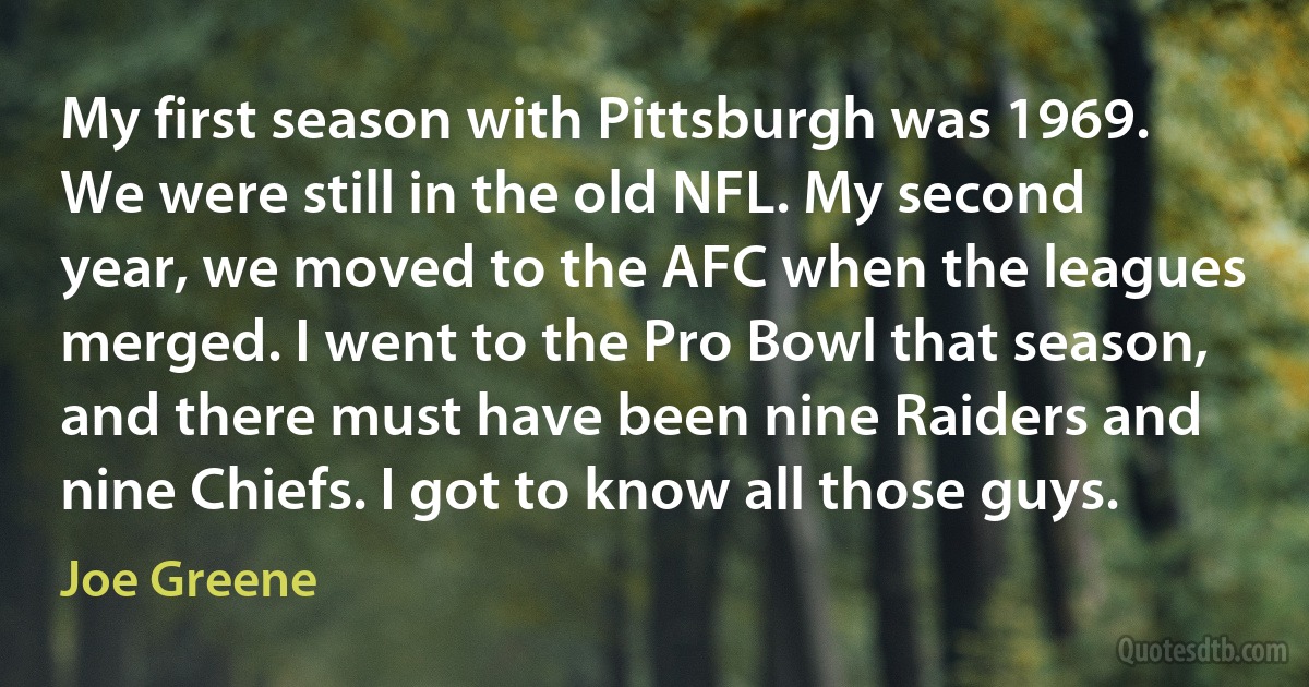 My first season with Pittsburgh was 1969. We were still in the old NFL. My second year, we moved to the AFC when the leagues merged. I went to the Pro Bowl that season, and there must have been nine Raiders and nine Chiefs. I got to know all those guys. (Joe Greene)