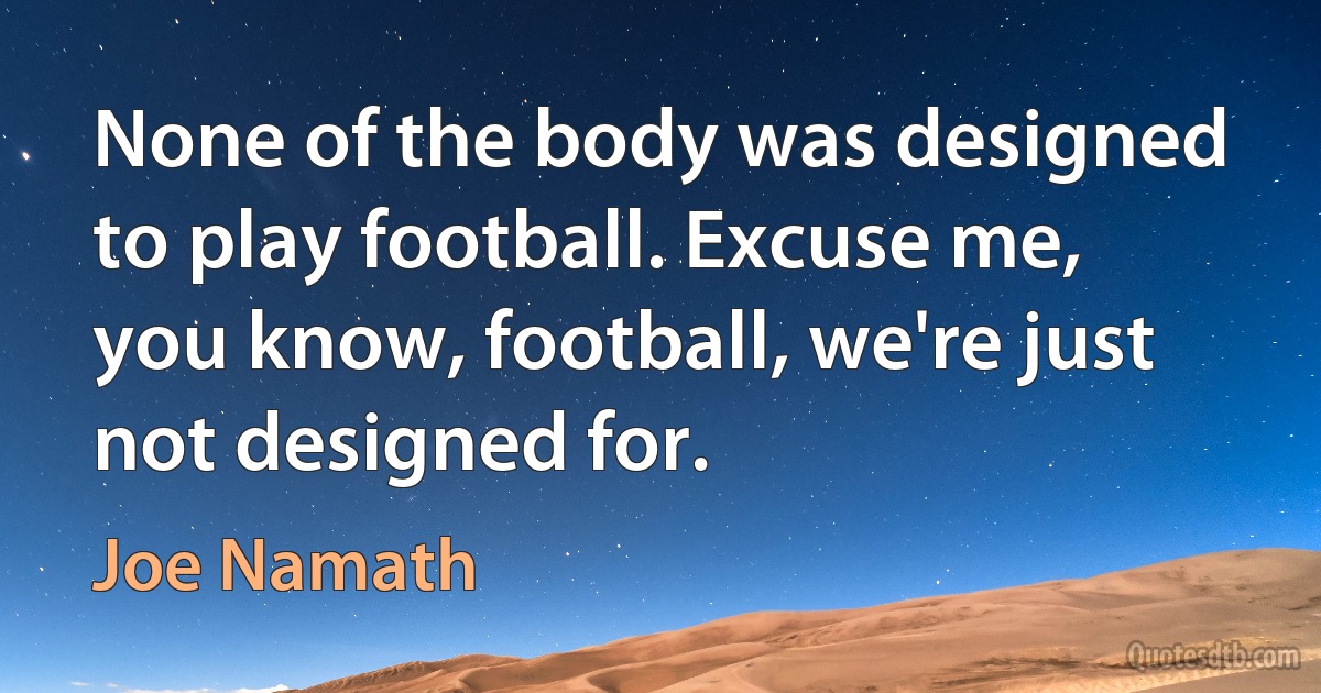 None of the body was designed to play football. Excuse me, you know, football, we're just not designed for. (Joe Namath)